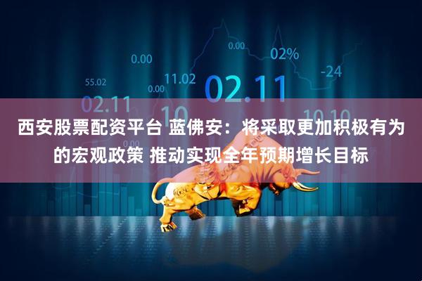 西安股票配资平台 蓝佛安：将采取更加积极有为的宏观政策 推动实现全年预期增长目标