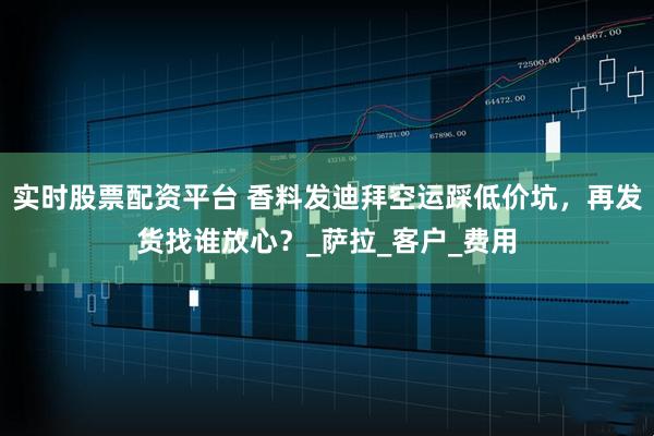 实时股票配资平台 香料发迪拜空运踩低价坑，再发货找谁放心？_萨拉_客户_费用