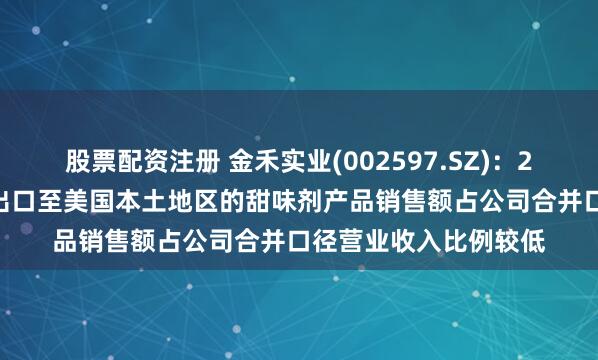 股票配资注册 金禾实业(002597.SZ)：2024年度，公司直接出口至美国本土地区的甜味剂产品销售额占公司合并口径营业收入比例较低