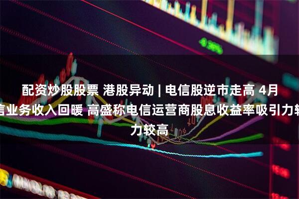 配资炒股股票 港股异动 | 电信股逆市走高 4月电信业务收入回暖 高盛称电信运营商股息收益率吸引力较高