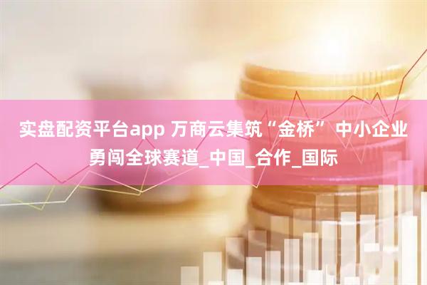 实盘配资平台app 万商云集筑“金桥” 中小企业勇闯全球赛道_中国_合作_国际