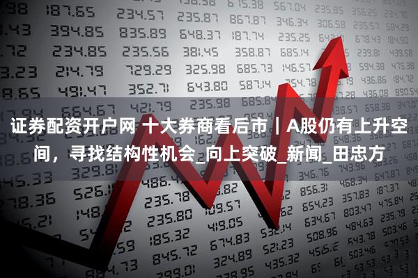 证券配资开户网 十大券商看后市｜A股仍有上升空间，寻找结构性机会_向上突破_新闻_田忠方