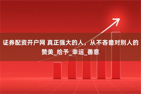 证券配资开户网 真正强大的人，从不吝啬对别人的赞美_给予_幸运_善意