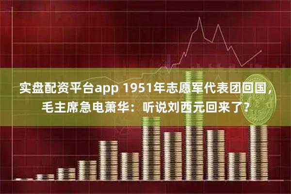 实盘配资平台app 1951年志愿军代表团回国，毛主席急电萧华：听说刘西元回来了？