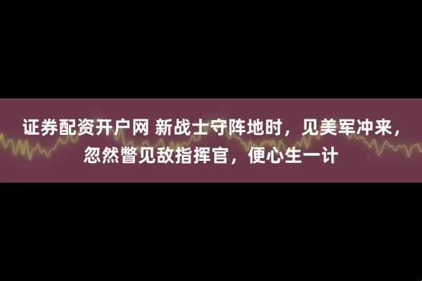 证券配资开户网 新战士守阵地时，见美军冲来，忽然瞥见敌指挥官，便心生一计