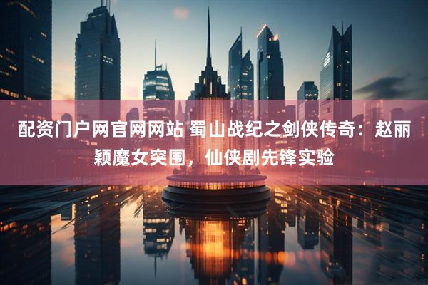 配资门户网官网网站 蜀山战纪之剑侠传奇：赵丽颖魔女突围，仙侠剧先锋实验