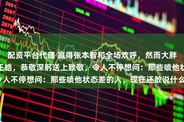配资平台代理 赢得张本智和全场欢呼，然而大胖却一声不吭，径直走向王皓，恭敬深躬送上致敬，令人不停想问：那些喷他状态差的人，现在还敢说什么？