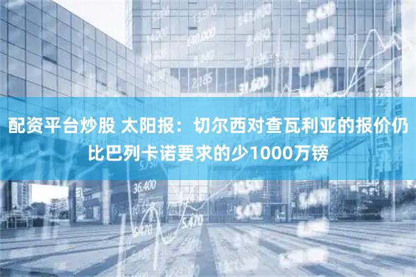 配资平台炒股 太阳报：切尔西对查瓦利亚的报价仍比巴列卡诺要求的少1000万镑