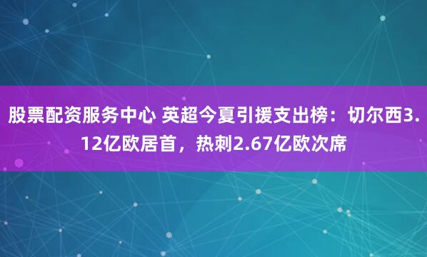 股票配资服务中心 英超今夏引援支出榜：切尔西3.12亿欧居首，热刺2.67亿欧次席