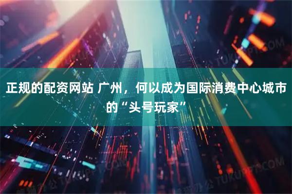 正规的配资网站 广州，何以成为国际消费中心城市的“头号玩家”