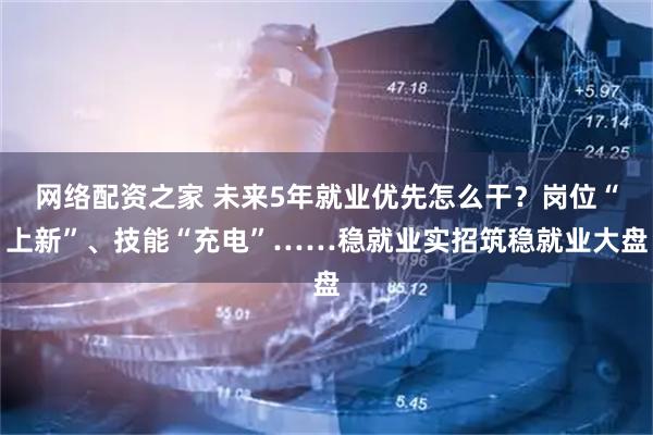网络配资之家 未来5年就业优先怎么干？岗位“上新”、技能“充电”……稳就业实招筑稳就业大盘