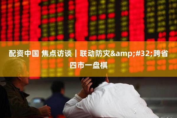 配资中国 焦点访谈｜联动防灾 跨省四市一盘棋