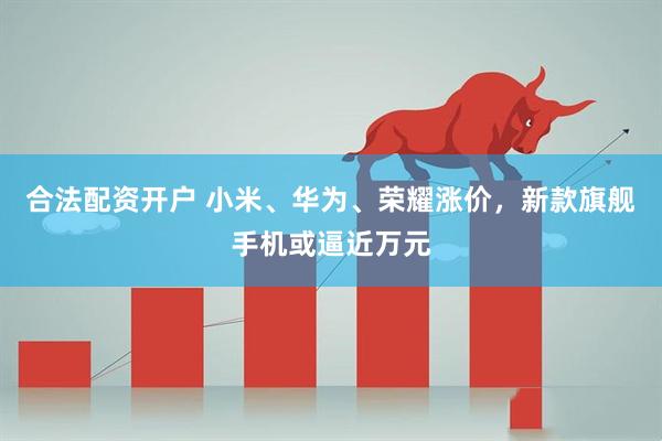 合法配资开户 小米、华为、荣耀涨价，新款旗舰手机或逼近万元