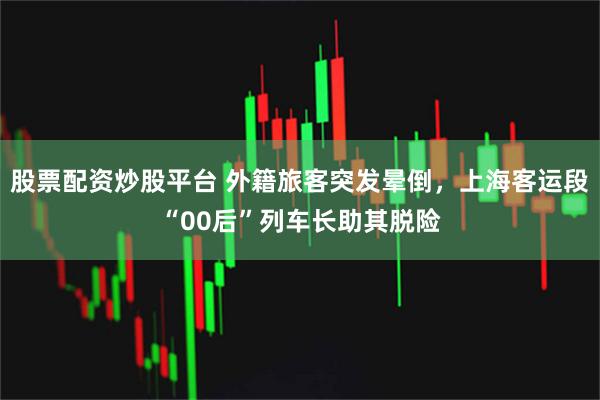 股票配资炒股平台 外籍旅客突发晕倒，上海客运段“00后”列车长助其脱险